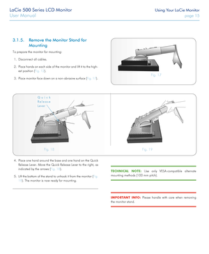 Page 15LaCie 500 Series LCD Monitor Using Your LaCie Monitor
User Manual page 15
3.1.5. Remove the Monitor Stand for 
Mounting
To prepare the monitor for mounting:
1. Disconnect all cables.
2. Place hands on each side of the monitor and lift it to the high-
est position (Fig. 12).
3. Place monitor face down on a non-abrasive surface (Fig. 17).Fig. 17 
Fig. 18 Fig. 19 
4. Place one hand around the base and one hand on the Quick 
Release Lever. Move the Quick Release Lever to the right, as 
indicated by the...