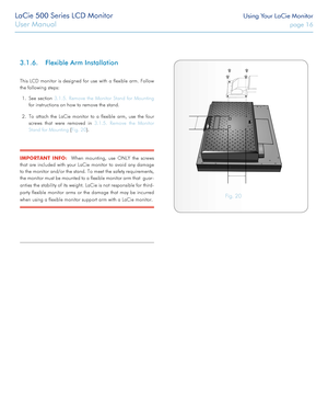 Page 16LaCie 500 Series LCD Monitor Using Your LaCie Monitor
User Manual page 16
3.1.6. Flexible Arm Installation
This LCD monitor is designed for use with a flexible arm. Follow 
the following steps:
1. See section 3.1.5. Remove the Monitor Stand for Mounting 
for instructions on how to remove the stand.
2. To attach the LaCie monitor to a flexible arm, use the four 
screws that were removed in 3.1.5. Remove the Monitor 
Stand for Mounting (Fig. 20).
IMPORTANT INFO:  When mounting, use ONLY the screws 
that...