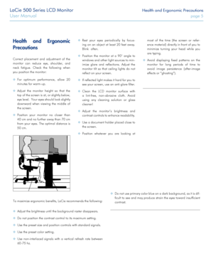 Page 5LaCie 500 Series LCD Monitor Health and Ergonomic Precautions
User Manual page 5
Health and Ergonomic 
Precautions
Correct placement and adjustment of the 
monitor can reduce eye, shoulder, and 
neck fatigue. Check the following when 
you position the monitor:
 ❖For optimum performance, allow 20 
minutes for warm-up.
 ❖Adjust the monitor height so that the 
top of the screen is at, or slightly below, 
eye level.  Your eyes should look slightly 
downward when viewing the middle of 
the screen.
 ❖Position...