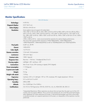 Page 7LaCie 500 Series LCD Monitor Monitor Specifications
User Manual page 7
Monitor Specifications
526 LCD Monitor
Technology:H-IPS POL
Diagonal display:25.5” (64.9 cm)
Active Display:550 (H) x 344 (V) mm
Resolution:Some systems may not support all modes listed.
720 x 400* at 70 Hz to 85 Hz; 640 x 480* at 60 Hz to 85 Hz; 800 x 600* at 56 Hz to 85 Hz; 832 x 
624* at 75 Hz; 1024 x 768* at 60 Hz to 85 Hz; 1152 x 864* at 70Hz to 85 Hz; 1152 x 870* at 75 
Hz; 1280 x 960* at 60 Hz; 1280 x 1024* at 60 Hz to 85 Hz;...