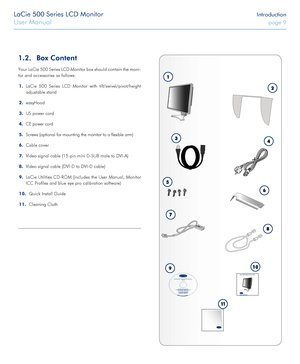 Page 9LaCie 500 Series LCD Monitor Introduction
User Manual page 9
1.2. Box Content
Your LaCie 500 Series LCD Monitor box should contain the moni-
tor and accessories as follows:
1. LaCie 500 Series LCD Monitor with tilt/swivel/pivot/height 
adjustable stand
2. easyHood
3. US power cord
4. CE power cord
5. Screws (optional for mounting the monitor to a flexible arm)
6. Cable cover
7. Video signal cable (15-pin mini D-SUB male to DVI-A)
8. Video signal cable (DVI-D to DVI-D cable)
9. LaCie Utilities CD-ROM...