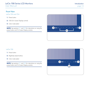 Page 14LaCie 700 Series LCD Monitors Introduction
User Manual page 14
LaCie 700 Series LCD Monitors Introduction
User Manual page 14
Front View
LaCie 720 and 724
Power button1. 
OSD (On Screen Display) controls2. 
Color mode select3. 
NOTe: See sections 2.1 and 3.3 for instructions on using the 
power button and On Screen Display controls.LE D ba ckligh t
LED ba ckligh t
LaCie 730
Power button1. 
Brightness adjust buttons2. 
Color mode select3. 
NOTe: See sections  2.1 and 3.3 for instructions on using the...