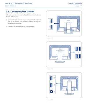 Page 17LaCie 700 Series LCD Monitors Getting Connected
User Manual page 17
2.2. Connecting USB Devices
USB devices can be connected to the USB connectors located on 
the side of the monitor.  Connect the USB terminal on your computer to the USB host 
1. 
port  on  the  monitor.  The  monitor’s  USB  hub  is  now  con -
nected to your computer.
Connect USB peripherals to the USB connectors.
2. 
LaCie 730
LaCie 724
LaCie 720
 