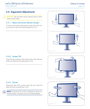 Page 19LaCie 700 Series LCD Monitors Getting Connected
User Manual page 19
2.4. Ergonomic Adjustments 
CAUTION: Use care when raising, lowering, titling or swivel-
ing the monitor screen.
Raise and Lower Monitor Screen2.4.1. 
To raise or lower screen, place hands on each side of the moni-
tor and raise or lower to the desired height (Fig. 2.4.1).
Figure 2.4.2
Figure 2.4.1
LE D ba ckligh t
Figure 2.4.3
Screen Tilt2.4.2. 
Grasp the top and bottom sides of the monitor screen with your 
hands and adjust the tilt as...