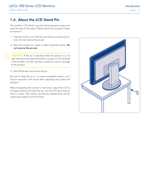Page 12LaCie 700 Series LCD Monitors Introduction
User Manual page 12
LaCie 700 Series LCD Monitors Introduction
User Manual page 12
About the LCD Stand Pin1.4. 
The monitor’s LCD stand is secured during transport using a pin 
near  the  base  of  the  stand.  Please  follow  the  procedure  below 
to remove it.Take the monitor out of the box and remove cushioning ma -
1. 
terial. Do not remove the pin yet. 
Place the monitor on a desk or other horizontal surface. 
2. Do 
not remove the pin yet. 
CAUTION:  If...