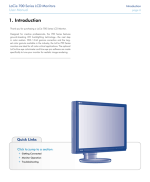 Page 6LaCie 700 Series LCD Monitors Introduction
User Manual page 6
LaCie 700 Series LCD Monitors Introduction
User Manual page 6
Click to jump to a section:
Getting Connecte ✦d
Monitor Operatio
 ✦n
Troubleshootin
 ✦g
Quick Links
Introduction1. 
Thank you for purchasing a LaCie 700 Series LCD Monitor. 
Designed  for  creative  professionals,  the  700  Series  features 
ground-breaking  LED  backlighting  technology—the  next  step 
in  color  realism.  With  14-bit  gamma  correction  and  the  larg -
est...