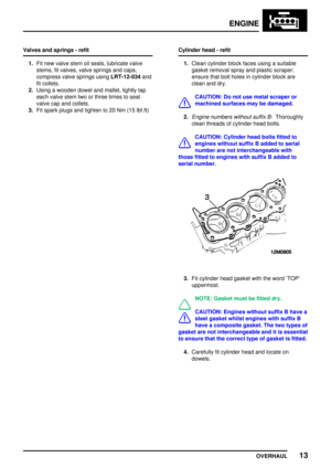 Page 40ENGINE
OVERHAUL13
Valves and springs - refit
1.Fit new valve stem oil seals, lubricate valve
stems, fit valves, valve springs and caps,
compress valve springs usingLRT-12-034and
fit collets.
2.Using a wooden dowel and mallet, lightly tap
each valve stem two or three times to seat
valve cap and collets.
3.Fit spark plugs and tighten to 20 Nm (15 lbf.ft)Cylinder head - refit
1.Clean cylinder block faces using a suitable
gasket removal spray and plastic scraper;
ensure that bolt holes in cylinder block are...