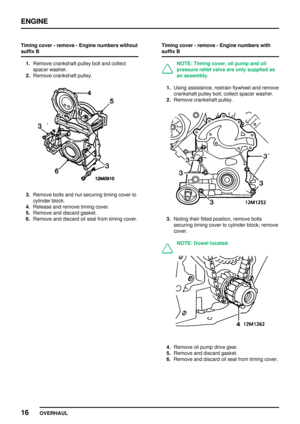 Page 43ENGINE
16
OVERHAUL Timing cover - remove - Engine numbers without
suffix B
1.Remove crankshaft pulley bolt and collect
spacer washer.
2.Remove crankshaft pulley.
3.Remove bolts and nut securing timing cover to
cylinder block.
4.Release and remove timing cover.
5.Remove and discard gasket.
6.Remove and discard oil seal from timing cover.Timing cover - remove - Engine numbers with
suffix B
NOTE: Timing cover, oil pump and oil
pressure relief valve are only supplied as
an assembly.
1.Using assistance,...