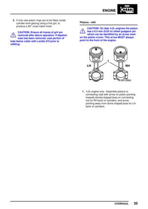 Page 62ENGINE
OVERHAUL35
3.If only new piston rings are to be fitted, break
cylinder bore glazing using a fine grit, to
produce a 60°cross-hatch finish.
CAUTION: Ensure all traces of grit are
removed after above operation. If dipstick
tube has been removed, coat portion of
tube below collar with Loctite 572 prior to
refitting.Pistons - refit
CAUTION: On later 4.2L engines the piston
has a 0.5 mm (0.02 in) offset gudgeon pin
which can be identified by an arrow mark
on the piston crown. This arrow MUST always...