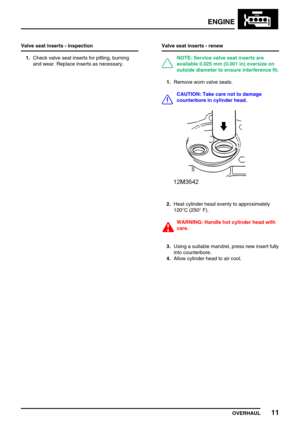 Page 40ENGINE
OVERHAUL11
Valve seat inserts - inspection
1.Check valve seat inserts for pitting, burning
and wear. Replace inserts as necessary.Valve seat inserts - renew
NOTE: Service valve seat inserts are
available 0.025 mm (0.001 in) oversize on
outside diameter to ensure interference fit.
1.Remove worn valve seats.
CAUTION: Take care not to damage
counterbore in cylinder head.
2.Heat cylinder head evenly to approximately
120°C (250°F).
WARNING: Handle hot cylinder head with
care.
3.Using a suitable...