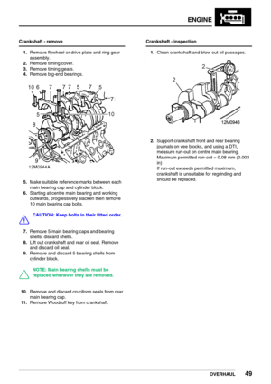 Page 78ENGINE
OVERHAUL49
Crankshaft - remove
1.Remove flywheel or drive plate and ring gear
assembly.
2.Remove timing cover.
3.Remove timing gears.
4.Remove big-end bearings.
5.Make suitable reference marks between each
main bearing cap and cylinder block.
6.Starting at centre main bearing and working
outwards, progressively slacken then remove
10 main bearing cap bolts.
CAUTION: Keep bolts in their fitted order.
7.Remove 5 main bearing caps and bearing
shells, discard shells.
8.Lift out crankshaft and rear oil...