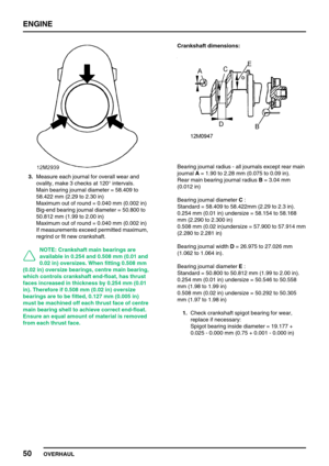Page 79ENGINE
50
OVERHAUL
3.Measure each journal for overall wear and
ovality, make 3 checks at 120°intervals.
Main bearing journal diameter = 58.409 to
58.422 mm (2.29 to 2.30 in)
Maximum out of round = 0.040 mm (0.002 in)
Big-end bearing journal diameter = 50.800 to
50.812 mm (1.99 to 2.00 in)
Maximum out of round = 0.040 mm (0.002 in)
If measurements exceed permitted maximum,
regrind or fit new crankshaft.
NOTE: Crankshaft main bearings are
available in 0.254 and 0.508 mm (0.01 and
0.02 in) oversizes. When...