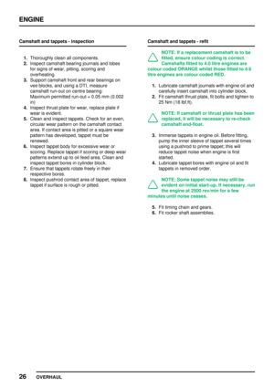 Page 53ENGINE
26
OVERHAUL Camshaft and tappets - inspection
1.Thoroughly clean all components.
2.Inspect camshaft bearing journals and lobes
for signs of wear, pitting, scoring and
overheating.
3.Support camshaft front and rear bearings on
vee blocks, and using a DTI, measure
camshaft run-out on centre bearing:
Maximum permitted run-out = 0.05 mm (0.002
in)
4.Inspect thrust plate for wear, replace plate if
wear is evident.
5.Clean and inspect tappets. Check for an even,
circular wear pattern on the camshaft...