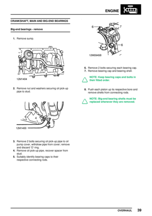 Page 66ENGINE
OVERHAUL39
CRANKSHAFT, MAIN AND BIG-END BEARINGS
Big-end bearings - remove
1.Remove sump.
2.Remove nut and washers securing oil pick-up
pipe to stud.
3.Remove 2 bolts securing oil pick-up pipe to oil
pump cover, withdraw pipe from cover; remove
and discard O ring.
4.Remove oil pick-up pipe, recover spacer from
stud.
5.Suitably identify bearing caps to their
respective connecting rods.
6.Remove 2 bolts securing each bearing cap.
7.Remove bearing cap and bearing shell.
NOTE: Keep bearing caps and...