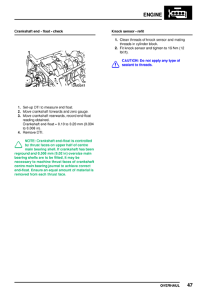 Page 74ENGINE
OVERHAUL47
Crankshaft end - float - check
1.Set-up DTI to measure end float.
2.Move crankshaft forwards and zero gauge.
3.Move crankshaft rearwards, record end-float
reading obtained.
Crankshaft end-float = 0.10 to 0.20 mm (0.004
to 0.008 in).
4.Remove DTI.
NOTE: Crankshaft end-float is controlled
by thrust faces on upper half of centre
main bearing shell. If crankshaft has been
reground and 0.508 mm (0.02 in) oversize main
bearing shells are to be fitted, it may be
necessary to machine thrust...