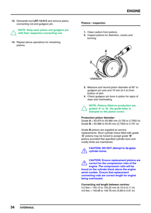Page 63ENGINE
34
OVERHAUL 13.Dismantle toolLRT-12-013and remove piston,
connecting rod and gudgeon pin.
NOTE: Keep each piston and gudgeon pin
with their respective connecting rod.
14.Repeat above operations for remaining
pistons.Pistons - inspection
1.Clean carbon from pistons.
2.Inspect pistons for distortion, cracks and
burning.
3.Measure and record piston diameter at 90°to
gudgeon pin axis and 10 mm (0.4 in) from
bottom of skirt.
4.Check gudgeon pin bore in piston for signs of
wear and overheating.
NOTE:...