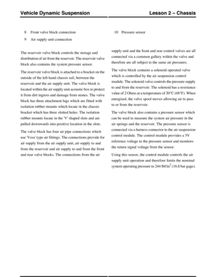 Page 126Front valve block connection8
Air supply unit connection9
Pressure sensor10
The reservoir valve block controls the storage and
distribution of air from the reservoir. The reservoir valve
block also contains the system pressure sensor.
The reservoir valve block is attached to a bracket on the
outside of the left hand chassis rail, between the
reservoir and the air supply unit. The valve block is
located within the air supply unit acoustic box to protect
it from dirt ingress and damage from stones. The...