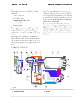 Page 129The air supply unit comprises the following major
components:
•A piston compressor
•A 12V electric motor
•A solenoid operated pilot valve
•An exhaust valve
•An air dryer unit
The air supply unit can be serviced in the event of
component failure, but is limited to the following
components; air dryer, pilot exhaust pipe and the rubber
mounts.
The air supply unit is attached to a bracket which is
bolted to the chassis. The unit is mounted to the bracket
with flexible isolation mounting rubbers which assist...