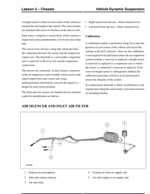 Page 133A height sensor is fitted in each corner of the vehicle to
monitor the ride height of the vehicle. The sensor bodies
are attached with screws to brackets on the chassis rails.
Each sensor comprises a sensor body which contains a
single track rotary potentiometer, a lever arm and a drop
link.
The sensor lever arm has a drop link which provides
the connection between the sensor and the suspension
control arm. The drop link is a serviceable component
and is a push fit to the lever arm and the suspension...