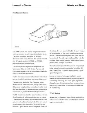 Page 145Tire Pressure Sensor
The TPMS system uses ‘active’ tire pressure sensors
which are mounted on each wheel, inside the tire cavity.
The sensor is retained in position by the valve
attachment to the wheel structure. The sensors transmit
their RF signals at either 315 MHz or 433 MHz
dependent on market requirements.
The sensors periodically measure the pressure and
temperature of the air inside the tire. Pressure and
temperature measurements are transmitted periodically
to the RF receiver in the vehicle.
The...