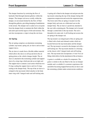 Page 37The damper functions by restricting the flow of
hydraulic fluid through internal galleries within the
damper. The damper rod moves axially within the
damper, its movement limited by the flow of fluid
through the galleries, providing damping of undulations
in the terrain. The damper rod is sealed at its exit point
from the damper body to maintain the fluid within the
unit and to prevent the ingress of dirt and moisture. The
seal also incorporates a wiper to keep the rod clean.
Air Spring
The air spring...