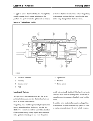 Page 63To apply or release the drum brakes, the parking brake
module runs the electric motor, which drives the
gearbox. The gearbox turns the spline shaft to increase
or decrease the tension in the brake cables. The parking
brake module monitors the load exerted by the brake
cables using the input from the force sensor.
Interior of Parking Brake Module
Electrical connector1
Housing2
Electric motor3
PCB4
Spline shaft5
Gearbox6
Force sensor7
Inputs and Outputs
A 32 pin electrical connector on the RH side of the...
