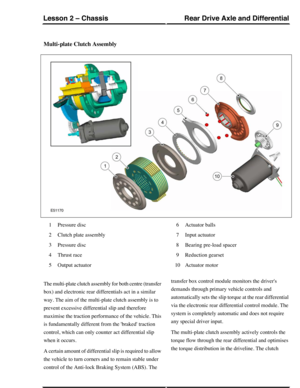 Page 81Multi-plate Clutch Assembly
Pressure disc1
Clutch plate assembly2
Pressure disc3
Thrust race4
Output actuator5
Actuator balls6
Input actuator7
Bearing pre-load spacer8
Reduction gearset9
Actuator motor10
The multi-plate clutch assembly for both centre (transfer
box) and electronic rear differentials act in a similar
way. The aim of the multi-plate clutch assembly is to
prevent excessive differential slip and therefore
maximise the traction performance of the vehicle. This
is fundamentally different from...