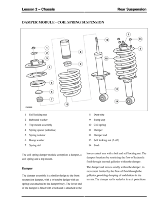 Page 92DAMPER MODULE - COIL SPRING SUSPENSION
Self locking nut1
Rebound washer2
Top mount assembly3
Spring spacer (selective)4
Spring isolator5
Bump washer6
Spring aid7
Dust tube8
Bump cup9
Coil spring10
Damper11
Damper rod12
Self locking nut (3 off)13
Bush14
The coil spring damper module comprises a damper, a
coil spring and a top mount.
Damper
The damper assembly is a similar design to the front
suspension damper, with a twin tube design with an
spring seat attached to the damper body. The lower end
of the...
