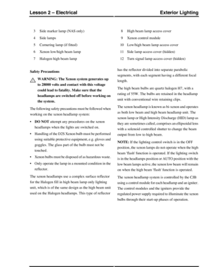 Page 110Side marker lamp (NAS only)3
Side lamps4
Cornering lamp (if fitted)5
Xenon low/high beam lamp6
Halogen high beam lamp7
High beam lamp access cover8
Xenon control module9
Low/high beam lamp access cover10
Side lamp access cover (hidden)11
Turn signal lamp access cover (hidden)12
Safety Precautions
WARNING: The Xenon system generates up
to 28000 volts and contact with this voltage
could lead to fatality. Make sure that the
headlamps are switched off before working on
the system.
The following safety...