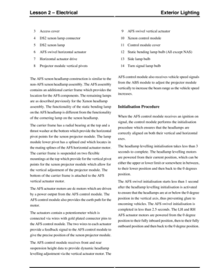 Page 120Access cover3
DS2 xenon lamp connector4
DS2 xenon lamp5
AFS swivel horizontal actuator6
Horizontal actuator drive7
Projector module vertical pivots8
AFS swivel vertical actuator9
Xenon control module10
Control module cover11
Static bending lamp bulb (All except NAS)12
Side lamp bulb13
Turn signal lamp bulb14
The AFS xenon headlamp construction is similar to the
non-AFS xenon headlamp assembly. The AFS assembly
contains an additional carrier frame which provides the
location for the AFS components. The...