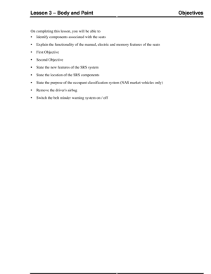 Page 183On completing this lesson, you will be able to
•Identify components associated with the seats
•Explain the functionality of the manual, electric and memory features of the seats
•First Objective
•Second Objective
•State the new features of the SRS system
•State the location of the SRS components
•State the purpose of the occupant classification system (NAS market vehicles only)
•Remove the drivers airbag
•Switch the belt minder warning system on / off
ObjectivesLesson 3 – Body and Paint
233Technical...