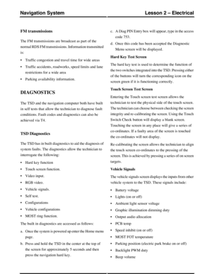 Page 197FM transmissions
The FM transmissions are broadcast as part of the
normal RDS FM transmissions. Information transmitted
is:
•Traffic congestion and travel time for wide areas
•Traffic accidents, roadworks, speed limits and lane
restrictions for a wide area
•Parking availability information.
DIAGNOSTICS
The TSD and the navigation computer both have built
in self tests that allow the technician to diagnose fault
conditions. Fault codes and diagnostics can also be
achieved via T4.
TSD Diagnostics
The TSD...