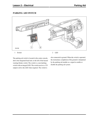 Page 215PARKING AID SWITCH
Switch1LED2
The parking aid switch is located in the centre console,
above the integrated head unit, to the left of the hazard
warning flasher switch. The switch is a non-latching
switch with an integral LED. The switch receives a 12V
output to drive the LED when required. The switch is
also connected to ground. When the switch is operated,
the momentary completion of the ground is interpreted
by the parking aid module as a signal to enable or
disable the parking aid system.
Parking...