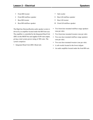 Page 247Front RH tweeter3
Front RH mid/bass speaker4
Rear RH tweeter5
Rear RH mid/bass speaker6
Sub-woofer7
Rear LH mid/bass speaker8
Rear LH tweeter9
Front LH mid/bass speaker10
The High line-Harman/Kardon audio speaker system is
driven by an amplifier located under the RH front seat.
The amplifier is controlled by the Integrated Head Unit
(IHU) on the MOST bus and supplies 6x50 watts output,
giving a total system power rating of 300 watts. The
system comprises:
•Integrated Head Unit (IHU) Head unit.
•Two front...