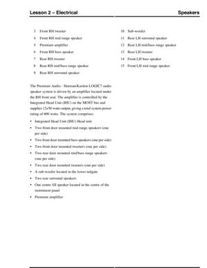 Page 251Front RH tweeter3
Front RH mid range speaker4
Premium amplifier5
Front RH bass speaker6
Rear RH tweeter7
Rear RH mid/bass range speaker8
Rear RH surround speaker9
Sub-woofer10
Rear LH surround speaker11
Rear LH mid/bass range speaker12
Rear LH tweeter13
Front LH bass speaker14
Front LH mid range speaker15
The Premium Audio - Harman/Kardon LOGIC7 audio
speaker system is driven by an amplifier located under
the RH front seat. The amplifier is controlled by the
Integrated Head Unit (IHU) on the MOST bus...