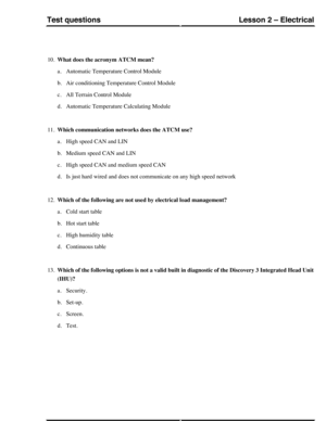 Page 25410.What does the acronym ATCM mean?
a.Automatic Temperature Control Module
b.Air conditioning Temperature Control Module
c.All Terrain Control Module
d.Automatic Temperature Calculating Module
11.Which communication networks does the ATCM use?
a.High speed CAN and LIN
b.Medium speed CAN and LIN
c.High speed CAN and medium speed CAN
d.Is just hard wired and does not communicate on any high speed network
12.Which of the following are not used by electrical load management?
a.Cold start table
b.Hot start...