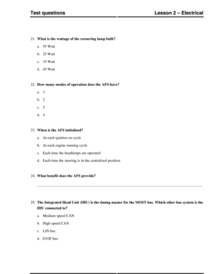 Page 25621.What is the wattage of the cornering lamp bulb?
a.55 Watt
b.25 Watt
c.35 Watt
d.45 Watt
22.How many modes of operation does the AFS have?
a.3
b.2
c.5
d.4
23.When is the AFS initialised?
a.At each ignition on cycle
b.At each engine running cycle
c.Each time the headlamps are operated
d.Each time the steering is in the centralised position
24.What benefit does the AFS provide?...