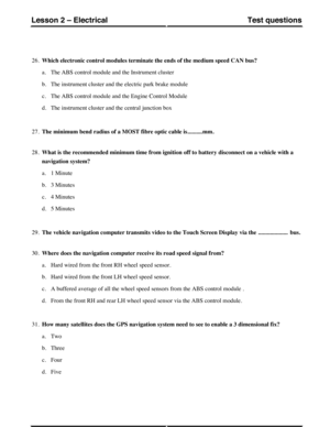 Page 25726.Which electronic control modules terminate the ends of the medium speed CAN bus?
a.The ABS control module and the Instrument cluster
b.The instrument cluster and the electric park brake module
c.The ABS control module and the Engine Control Module
d.The instrument cluster and the central junction box
27.The minimum bend radius of a MOST fibre optic cable is..........mm.
28.What is the recommended minimum time from ignition off to battery disconnect on a vehicle with a
navigation system?
a.1 Minute
b.3...