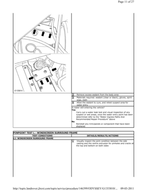 Page 11Remove excess sealant from the body area 2 
Materials required: sealant (clear or black), gloves, spirit 
wipe, cloth 3 
Allow the sealant to cure, and retest suspect area  for 
water entry 4 
Is water still entering the vehicle?  
Yes  Carry out a water leak test and visual inspection o f any 
suspect or wet areas, once the water entry point ha s been 
determined refer to the Water Ingress Paths And 
Recommended Repair Procedure above 
No  Reinstall any trim/panels or component that have be en...