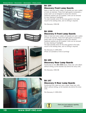 Page 12BA 104 
Discovery Front L amp Guards
Made of steel and nylon coated, all brackets are nylon coated,
all bolts are stainless. These front light guards incorporate a
power wash cut out designed to ensure the vehicle’s
headlamp washers are not impeded. Units can be removed
for easy cleaning of headlights.
The steel brackets which fix the lamp guards to the body
mount to the existing holes, and no drilling is required.
Fits Discovery 1994-98
BA 104A 
Discovery II Front L amp Guards
Made of steel and nylon...