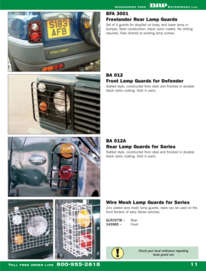 Page 13BFA 3001 
Freelander Rear L amp Guards
Set of 4 guards for stop/tail on body, and lower lamp in
bumper. Steel construction, black nylon coated. No drilling
required, fixes directly to existing lamp screws.
BA 012 
Front L amp Guards for Defender
Slatted style, constructed from steel and finished in durable
black nylon coating. Sold in pairs.
BA 012A 
Rear L amp Guards for Series 
Slatted style, constructed from steel and finished in durable
black nylon coating. Sold in pairs.
Wire Mesh L amp Guards for...