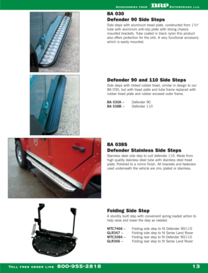 Page 15BA 030 
Defender 90 Side Steps
Side steps with aluminum tread plate. constructed from 13/4
tube with aluminum anti-slip plate with strong chassis
mounted brackets. Tube coated in black nylon this product
also offers protection for the sills. A very functional accessory
which is easily mounted.
Defender 90 and 110 Side Steps
Side steps with ribbed rubber tread, similar in design to our
BA 030, but with tread plate and tube frame replaced with
rubber tread plate and rubber encased outer frame.
BA 030A –...