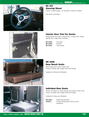 Page 21BA 151 
Steering Wheel
Classic 3-spoke design, 15 diameter, covered in leather.
Fits Series Land Rover
Interior Door Trim For Series
Replacement door panel components, in black vinyl. Please
specify left or right when ordering
BA 049A – Top panel
BA 049B – Armrest
BA 049C – Lower panel
BR 1696 
Rear Bench Seats
Side facing bench seat in black vinyl.
Comes complete with hinged frame and fixings.
Suitable for Series and Defender.
Individual Rear Seats
Choice of forward or inward facing jump seats in black...