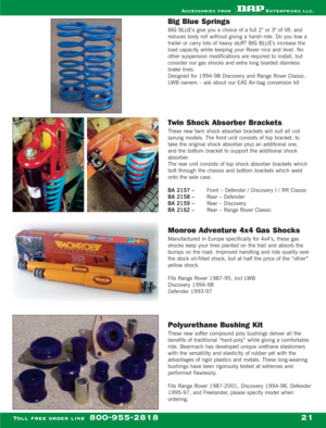 Page 23Big Blue Springs
BIG BLUEs give you a choice of a full 2 or 3 of lift, and
reduces body roll without giving a harsh ride. Do you tow a
trailer or carry lots of heavy stuff? BIG BLUEs increase the
load capacity while keeping your Rover nice and level. No
other suspension modifications are required to install, but
consider our gas shocks and extra long braided stainless
brake lines.
Designed for 1994-98 Discovery and Range Rover Classic.
LWB owners – ask about our EAS Air-bag conversion kit
Twin Shock...