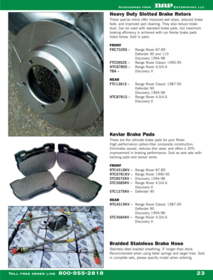 Page 25Heavy Duty Slotted Brake Rotors
These special rotors offer improved wet stops, reduced brake
fade, and improved pad cleaning. They also reduce brake
dust. Can be used with standard brake pads, but maximum
braking efficiency is achieved with our Kevlar brake pads
listed below. Sold in pairs.
FRONT
FRC7329S – Range Rover 87-89
Defender 90 and 110
Discovery 1994-98
FTC0902S – Range Rover Classic 1990-95
NTC8780S – Range Rover 4.0/4.6
TBA –Discovery II
REAR
FTC1381S –Range Rover Classic 1987-95
Defender 90...