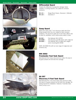 Page 26Differential Guard
Protects the differential housing from damage. Easily
installed, no drilling required. Zinc plated for corrosion
resistance.
BA 121 – Range Rover Classic, Discovery I, Defender
BA 122 – Discovery II
Sump Guard
Made from heavy duty 7 mm aluminum plate with 6mm
fixing brackets which are zinc coated for extra corrosion
resistance. The aluminum plate has 9 vent holes (38mm dia)
to allow for ventilation, and to allow excess water to drain.
BA 083 – Fits Defender 90/110/TD5
BA 083B – Fits...