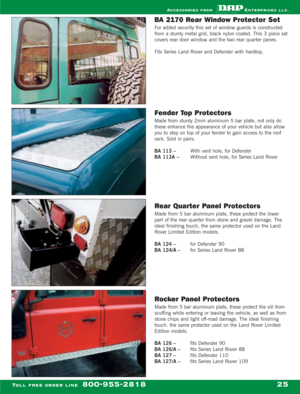 Page 27BA 2170 Rear Window Protector Set
For added security this set of window guards is constructed
from a sturdy metal grid, black nylon coated. This 3 piece set
covers rear door window and the two rear quarter panes.
Fits Series Land Rover and Defender with hardtop.
Fender Top Protectors
Made from sturdy 2mm aluminum 5 bar plate, not only do
these enhance the appearance of your vehicle but also allow
you to step on top of your fender to gain access to the roof
rack. Sold in pairs.
BA 113 – With vent hole,...