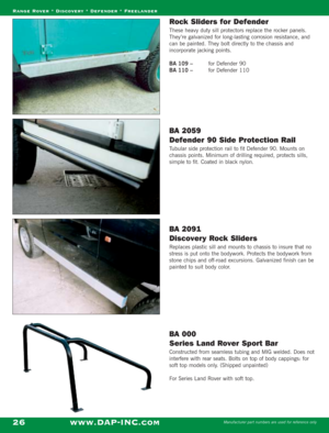 Page 28Rock Sliders for Defender
These heavy duty sill protectors replace the rocker panels.
They’re galvanized for long-lasting corrosion resistance, and
can be painted. They bolt directly to the chassis and
incorporate jacking points.
BA 109 – for Defender 90
BA 110 – for Defender 110
BA 2059 
Defender 90 Side Protection Rail
Tubular side protection rail to fit Defender 90. Mounts on
chassis points. Minimum of drilling required, protects sills,
simple to fit. Coated in black nylon.
BA 2091 
Discovery Rock...