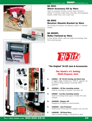 Page 31BA 8001
Winch Accessory Kit by Warn
Here’s an accessory kit that no winch owner should be
without. It includes: snatch block, tree strap, winching gloves,
shackle, choker chain, and a nylon case.
BA 8002 
Receiver Shackle Bracket by Warn
Fits all Class III receivers, and features a heavy 3/4 diameter
shackle.
BA 8000FL
Roller Fairlead by Warn
A roller fairlead softens cable pull angles and prolongs cable
life by reducing wear.
“The Original” Hi-Lift Jack & Accessories
The World’s #1 Selling...