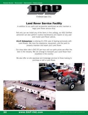 Page 34Range Rover * Discovery * Defender * Freelander
www.DAP-INC.comManufacturer part numbers are used for reference only32
Land Rover Service Facility
In addition to our parts and accessories warehouse we also maintain a
large Land Rover service shop. 
Not only can we install any of the items in this catalog, our ASE Certified
personnel can also perform routine maintenance and repairs on any year
and model Land Rover vehicle.
D.A.P. Enterprises is entering it’s 25th year of dealing exclusively with
Land...